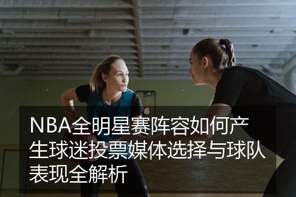 NBA全明星赛阵容如何产生球迷投票媒体选择与球队表现全解析