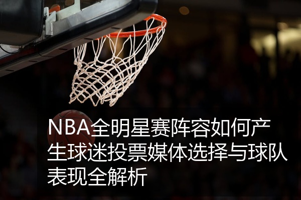 NBA全明星赛阵容如何产生球迷投票媒体选择与球队表现全解析