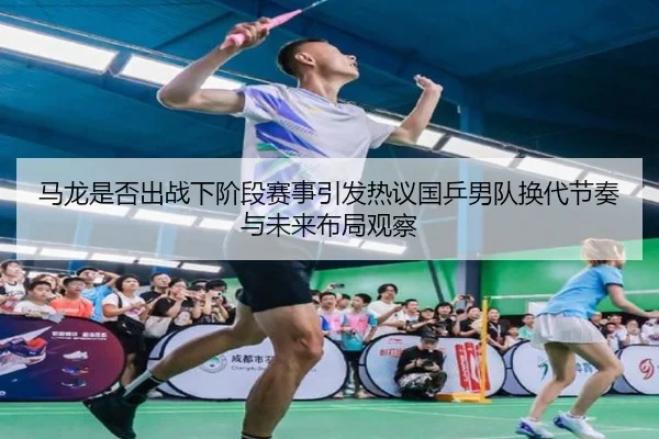 马龙是否出战下阶段赛事引发热议国乒男队换代节奏与未来布局观察