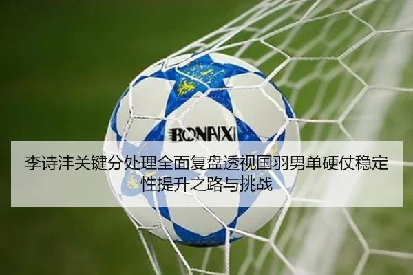 李诗沣关键分处理全面复盘透视国羽男单硬仗稳定性提升之路与挑战