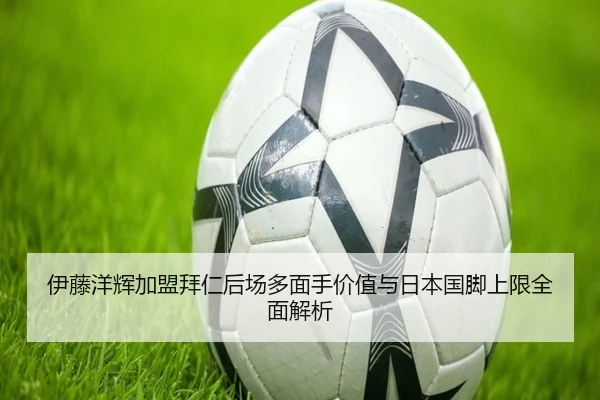 伊藤洋辉加盟拜仁后场多面手价值与日本国脚上限全面解析